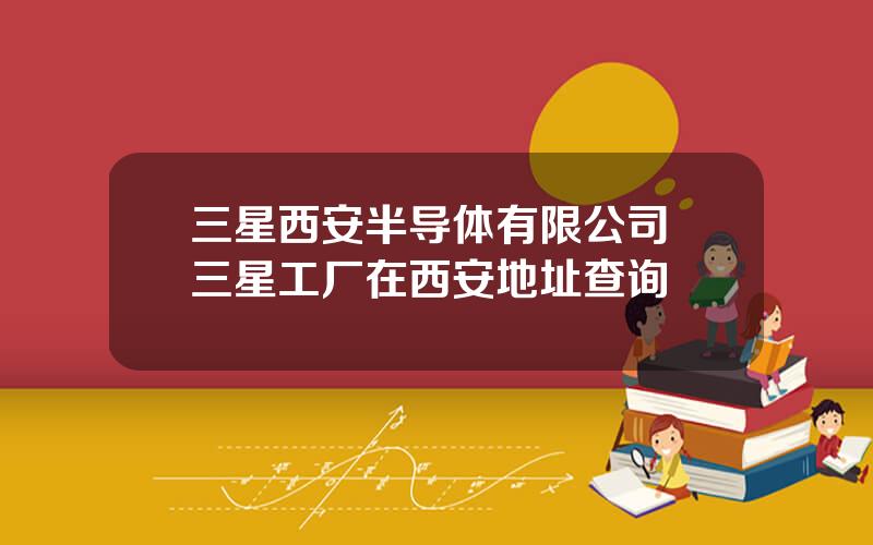 三星西安半导体有限公司 三星工厂在西安地址查询